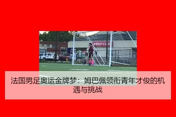 法国男足奥运金牌梦：姆巴佩领衔青年才俊的机遇与挑战
