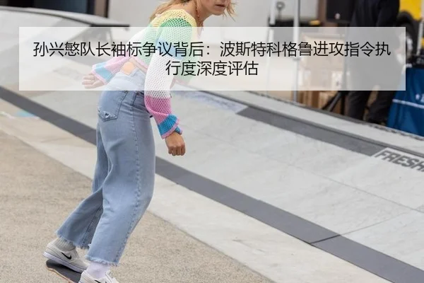 孙兴慜队长袖标争议背后：波斯特科格鲁进攻指令执行度深度评估